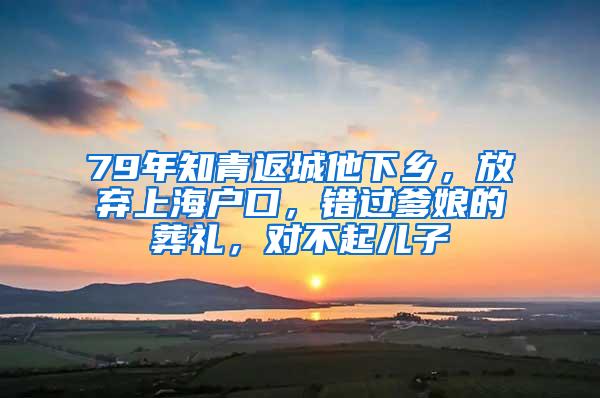 79年知青返城他下乡，放弃上海户口，错过爹娘的葬礼，对不起儿子