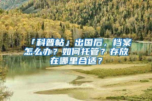 「科普帖」出国后，档案怎么办？如何托管？存放在哪里合适？