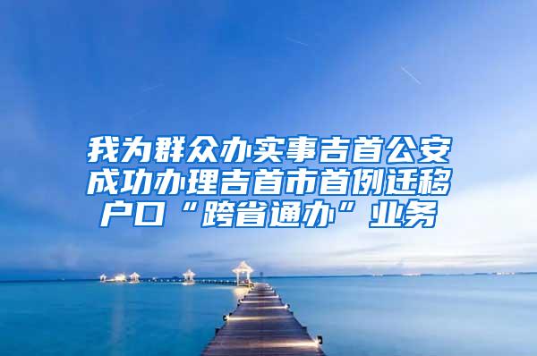 我为群众办实事吉首公安成功办理吉首市首例迁移户口“跨省通办”业务