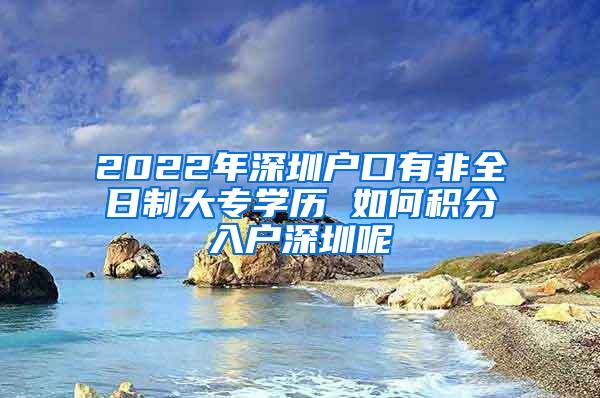 2022年深圳户口有非全日制大专学历 如何积分入户深圳呢