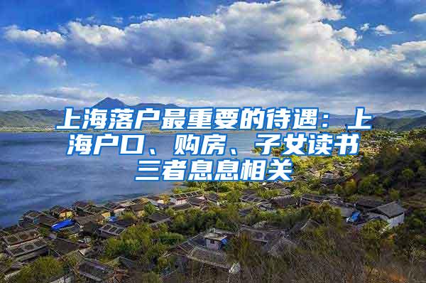 上海落户最重要的待遇：上海户口、购房、子女读书三者息息相关