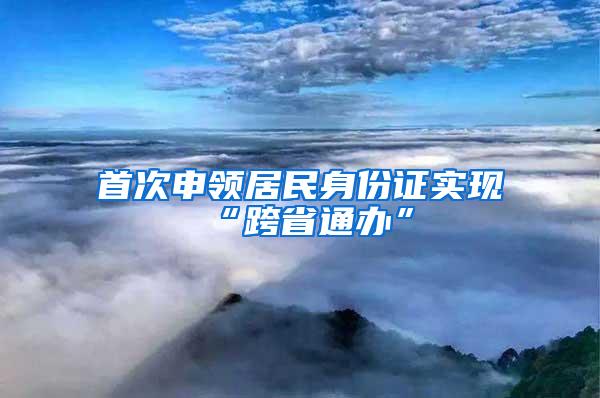 首次申领居民身份证实现“跨省通办”