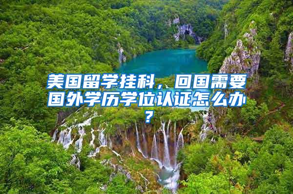 美国留学挂科，回国需要国外学历学位认证怎么办？