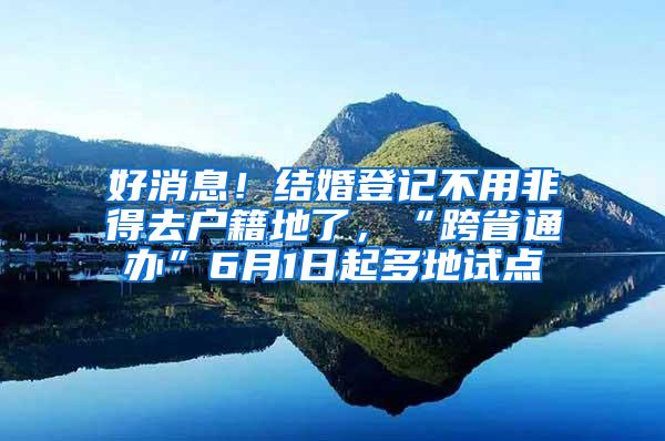 好消息！结婚登记不用非得去户籍地了，“跨省通办”6月1日起多地试点