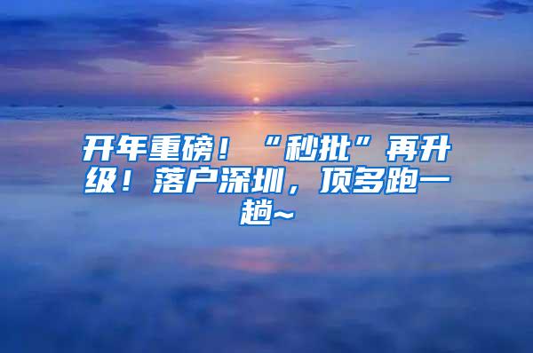 开年重磅！“秒批”再升级！落户深圳，顶多跑一趟~