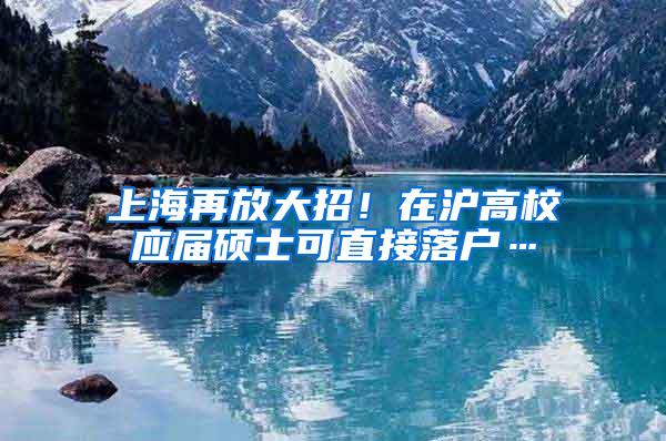 上海再放大招！在沪高校应届硕士可直接落户…