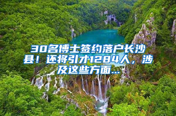 30名博士签约落户长沙县！还将引才1284人，涉及这些方面...