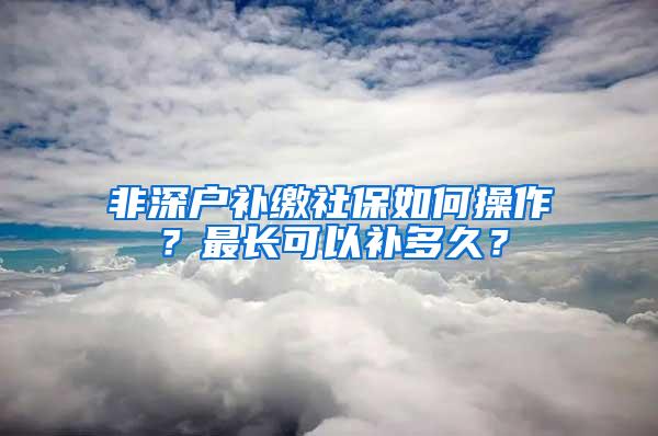 非深户补缴社保如何操作？最长可以补多久？