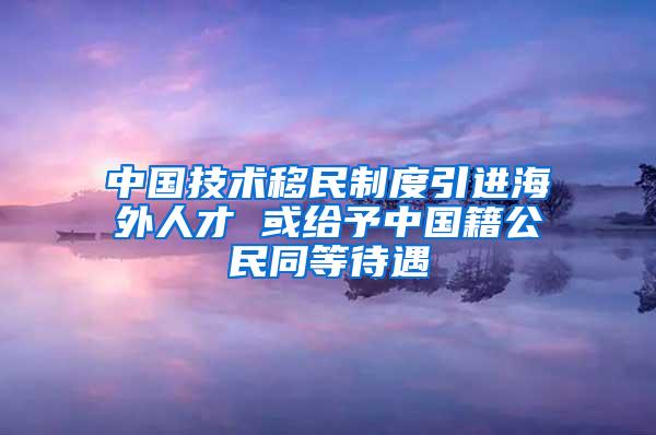 中国技术移民制度引进海外人才 或给予中国籍公民同等待遇