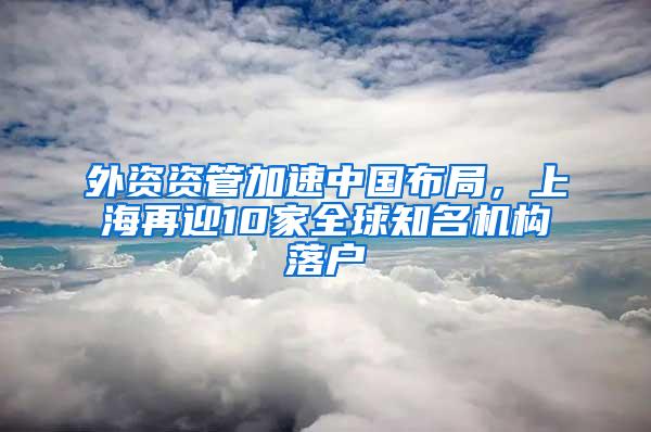 外资资管加速中国布局，上海再迎10家全球知名机构落户