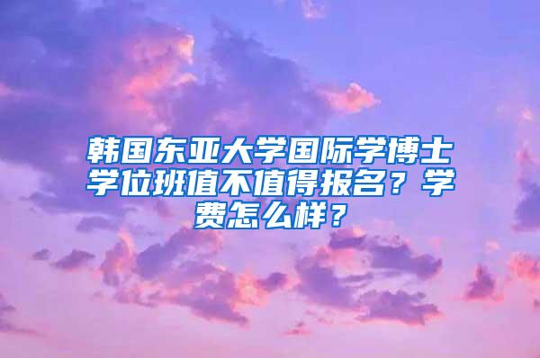 韩国东亚大学国际学博士学位班值不值得报名？学费怎么样？