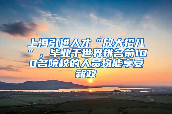 上海引进人才“放大招儿”，毕业于世界排名前100名院校的人员均能享受新政