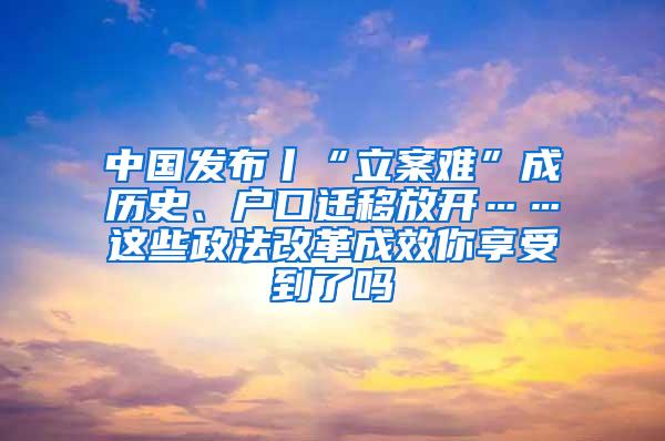 中国发布丨“立案难”成历史、户口迁移放开……这些政法改革成效你享受到了吗