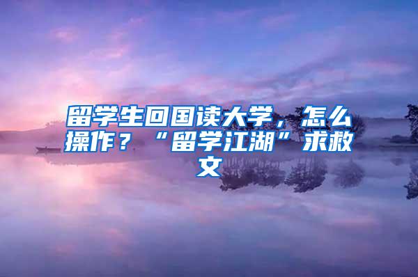 留学生回国读大学，怎么操作？“留学江湖”求救文