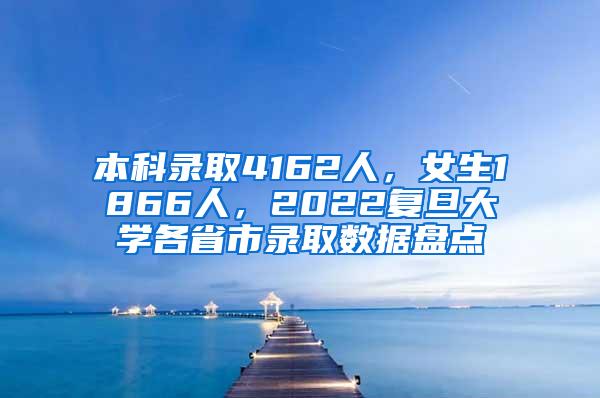 本科录取4162人，女生1866人，2022复旦大学各省市录取数据盘点