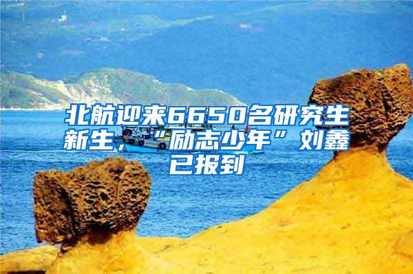 北航迎来6650名研究生新生，“励志少年”刘鑫已报到