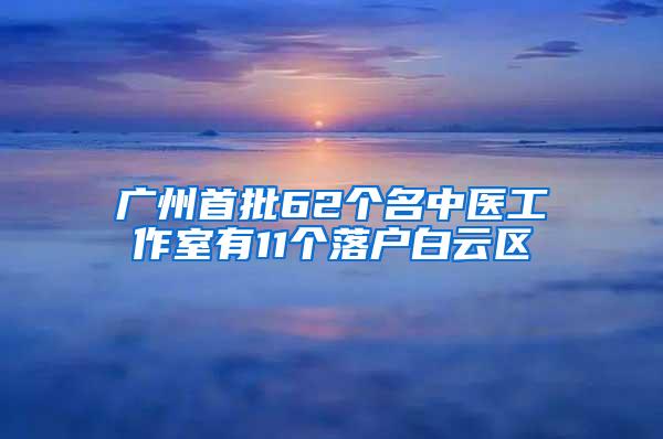 广州首批62个名中医工作室有11个落户白云区