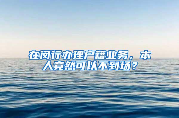 在闵行办理户籍业务，本人竟然可以不到场？