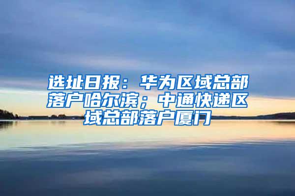 选址日报：华为区域总部落户哈尔滨；中通快递区域总部落户厦门