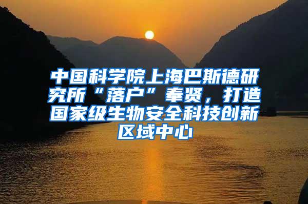 中国科学院上海巴斯德研究所“落户”奉贤，打造国家级生物安全科技创新区域中心