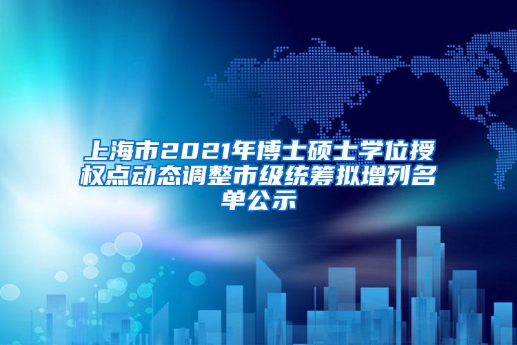 上海市2021年博士硕士学位授权点动态调整市级统筹拟增列名单公示