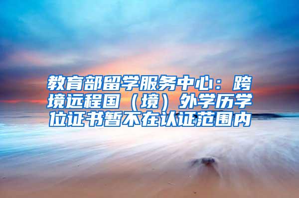 教育部留学服务中心：跨境远程国（境）外学历学位证书暂不在认证范围内