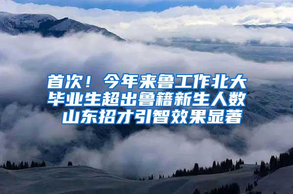 首次！今年来鲁工作北大毕业生超出鲁籍新生人数 山东招才引智效果显著