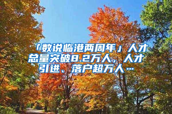 「数说临港两周年」人才总量突破8.2万人，人才引进、落户超万人…