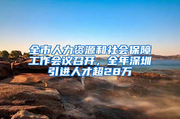 全市人力资源和社会保障工作会议召开，全年深圳引进人才超28万