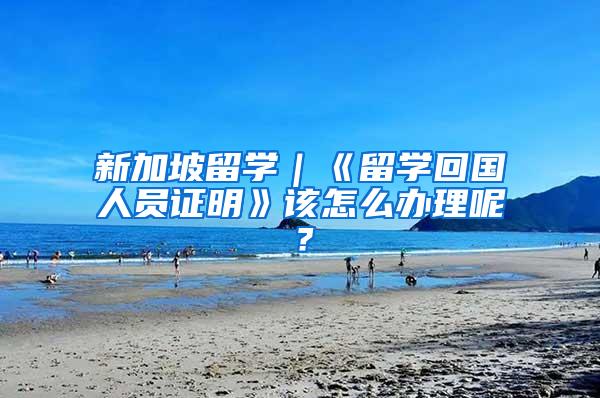 新加坡留学｜《留学回国人员证明》该怎么办理呢？