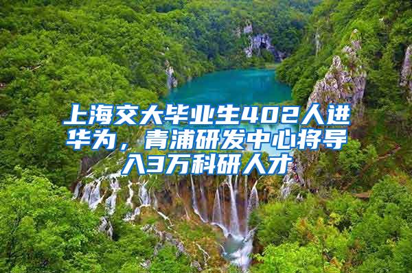 上海交大毕业生402人进华为，青浦研发中心将导入3万科研人才