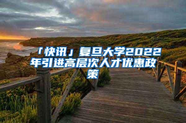 「快讯」复旦大学2022年引进高层次人才优惠政策