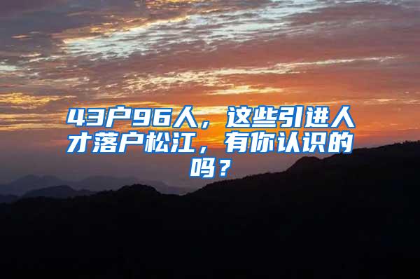 43户96人，这些引进人才落户松江，有你认识的吗？