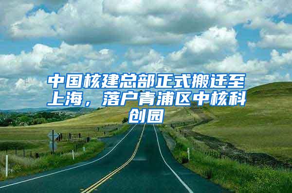 中国核建总部正式搬迁至上海，落户青浦区中核科创园