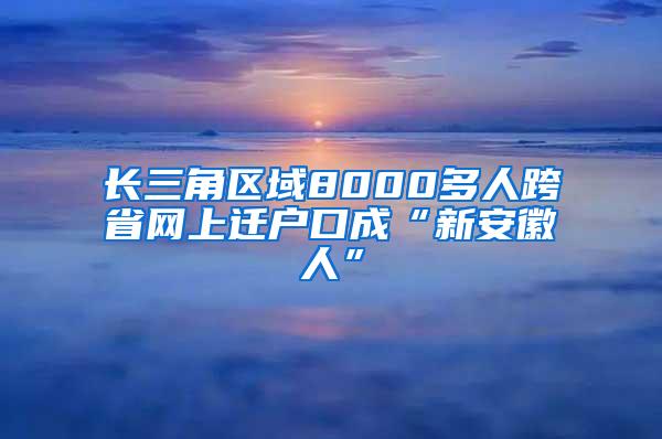 长三角区域8000多人跨省网上迁户口成“新安徽人”