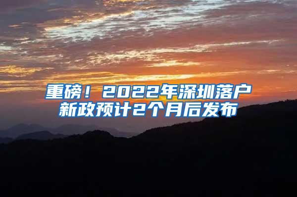 重磅！2022年深圳落户新政预计2个月后发布