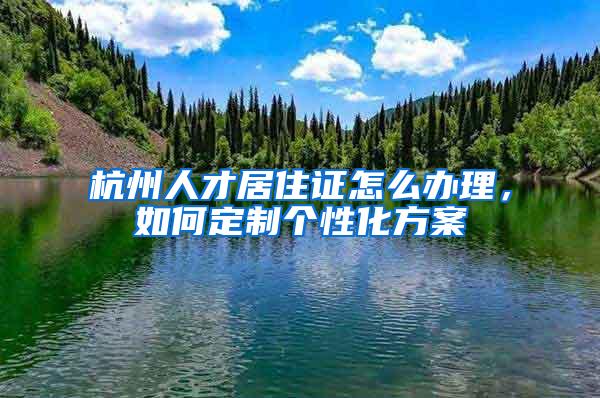 杭州人才居住证怎么办理，如何定制个性化方案