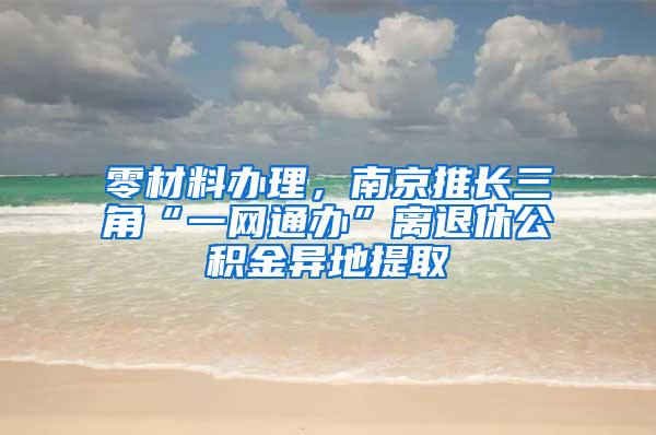 零材料办理，南京推长三角“一网通办”离退休公积金异地提取