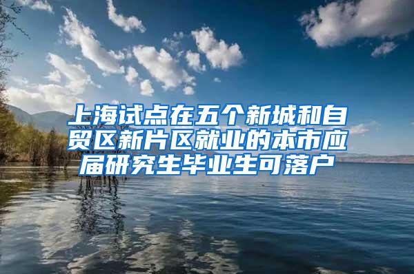 上海试点在五个新城和自贸区新片区就业的本市应届研究生毕业生可落户