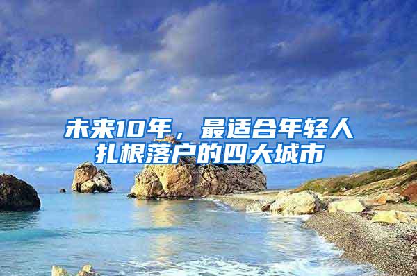 未来10年，最适合年轻人扎根落户的四大城市