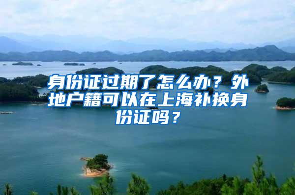 身份证过期了怎么办？外地户籍可以在上海补换身份证吗？