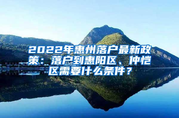 2022年惠州落户最新政策：落户到惠阳区、仲恺区需要什么条件？