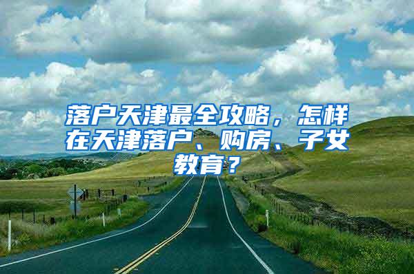 落户天津最全攻略，怎样在天津落户、购房、子女教育？