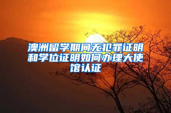 澳洲留学期间无犯罪证明和学位证明如何办理大使馆认证