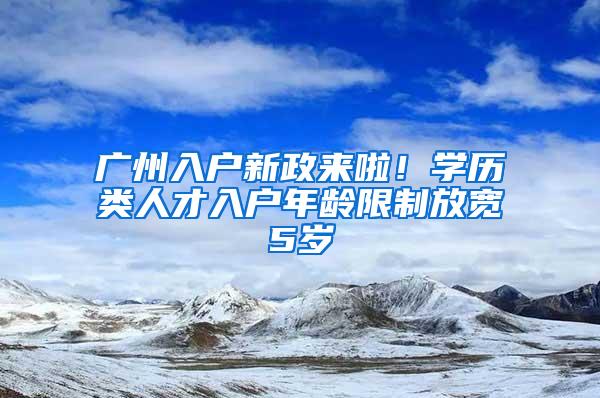 广州入户新政来啦！学历类人才入户年龄限制放宽5岁