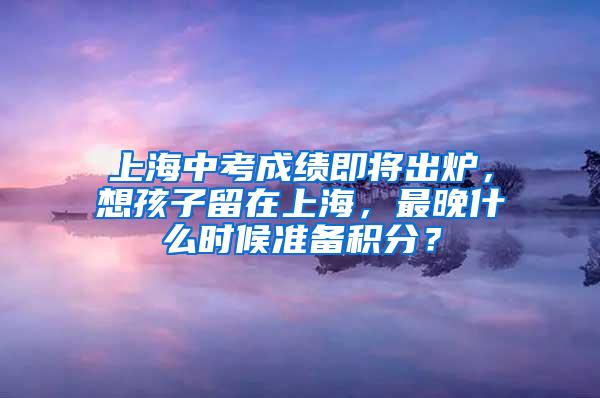 上海中考成绩即将出炉，想孩子留在上海，最晚什么时候准备积分？