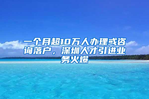 一个月超10万人办理或咨询落户，深圳人才引进业务火爆