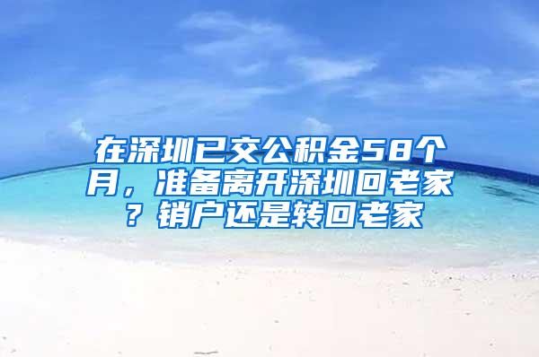 在深圳已交公积金58个月，准备离开深圳回老家？销户还是转回老家