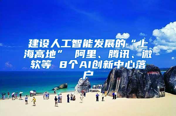 建设人工智能发展的“上海高地” 阿里、腾讯、微软等 8个AI创新中心落户