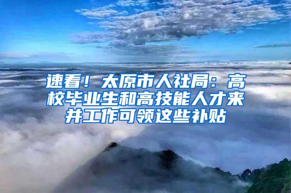 速看！太原市人社局：高校毕业生和高技能人才来并工作可领这些补贴